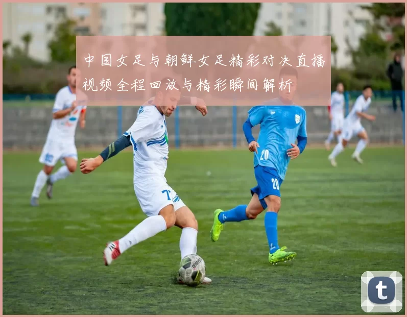 中国女足与朝鲜女足精彩对决直播视频全程回放与精彩瞬间解析