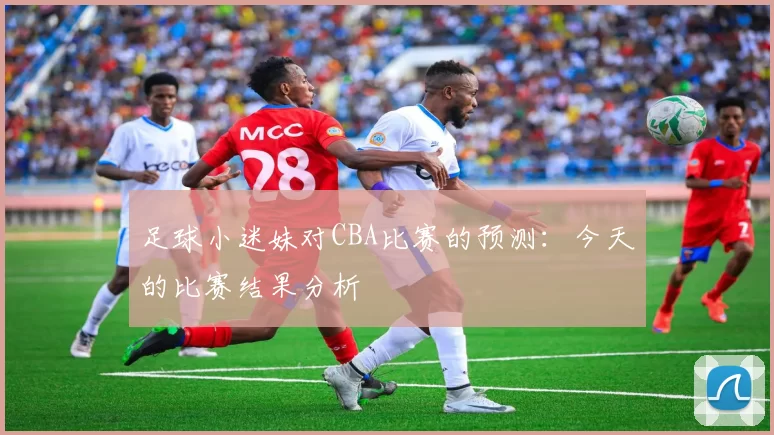 足球小迷妹对CBA比赛的预测：今天的比赛结果分析