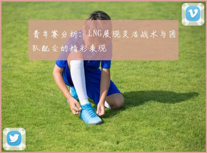 青年赛分析：LNG展现灵活战术与团队配合的精彩表现