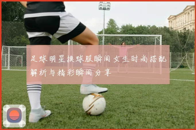 足球明星换球服瞬间女生时尚搭配解析与精彩瞬间分享