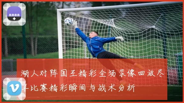湖人对阵国王精彩全场录像回放尽享比赛精彩瞬间与战术分析