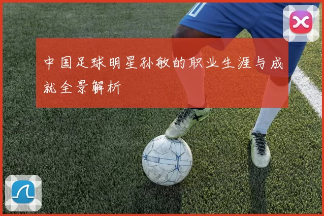 中国足球明星孙敏的职业生涯与成就全景解析