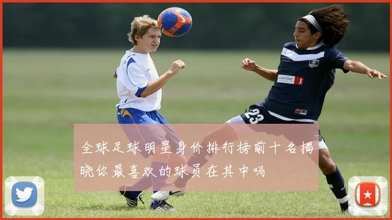 全球足球明星身价排行榜前十名揭晓你最喜欢的球员在其中吗