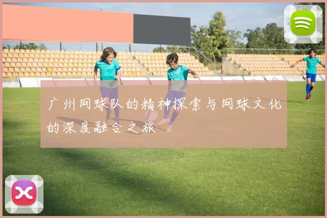 广州网球队的精神探索与网球文化的深度融合之旅
