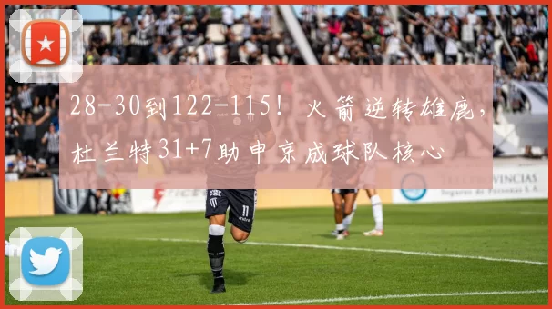 28-30到122-115！火箭逆转雄鹿，杜兰特31+7助申京成球队核心