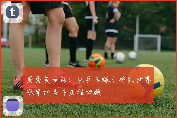 周秀英专访：从乒乓球小将到世界冠军的奋斗历程回顾