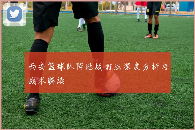 西安篮球队阵地战打法深度分析与战术解读