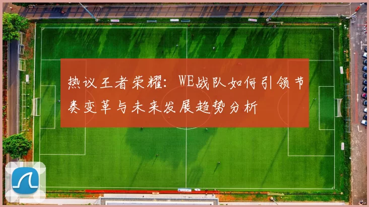 热议王者荣耀：WE战队如何引领节奏变革与未来发展趋势分析