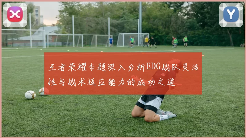 王者荣耀专题深入分析EDG战队灵活性与战术适应能力的成功之道