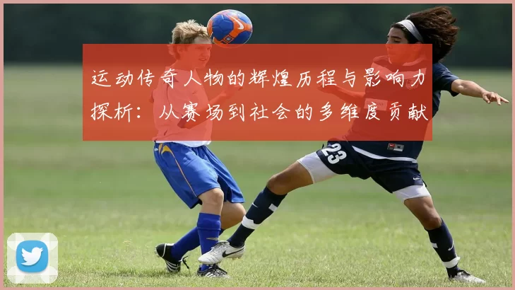 运动传奇人物的辉煌历程与影响力探析：从赛场到社会的多维度贡献