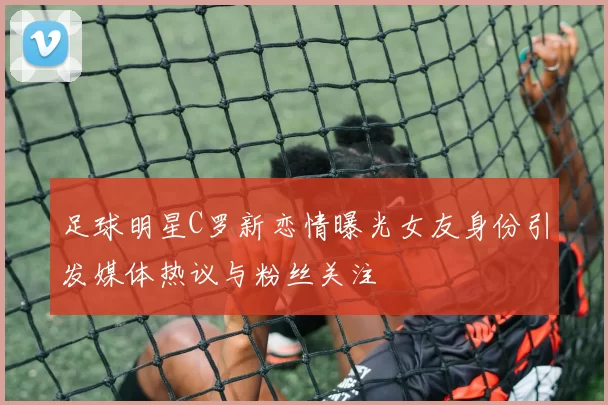 足球明星C罗新恋情曝光女友身份引发媒体热议与粉丝关注