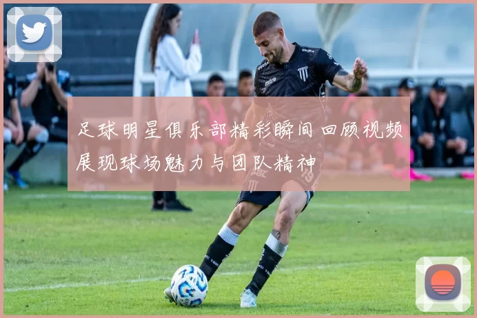 足球明星俱乐部精彩瞬间回顾视频展现球场魅力与团队精神