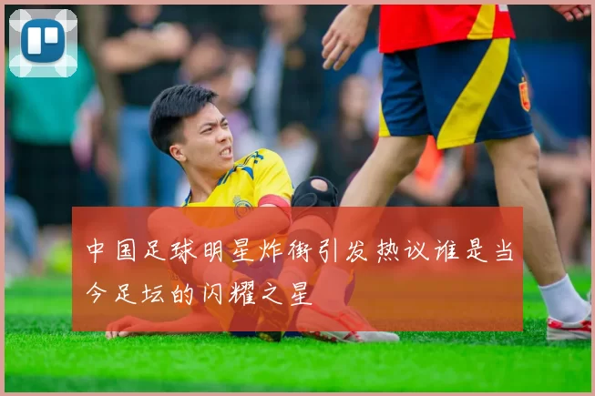 中国足球明星炸街引发热议谁是当今足坛的闪耀之星