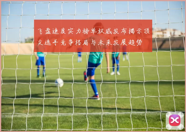 飞盘速度实力榜单权威发布揭示顶尖选手竞争格局与未来发展趋势