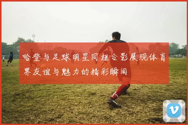 哈登与足球明星同框合影展现体育界友谊与魅力的精彩瞬间