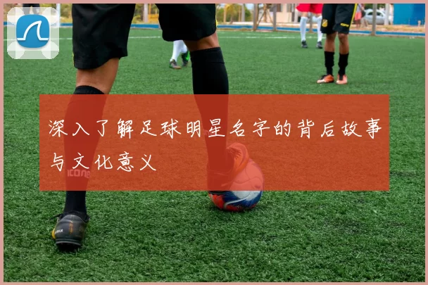 深入了解足球明星名字的背后故事与文化意义