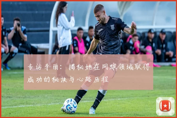 专访李丽：揭秘她在网球领域取得成功的秘诀与心路历程