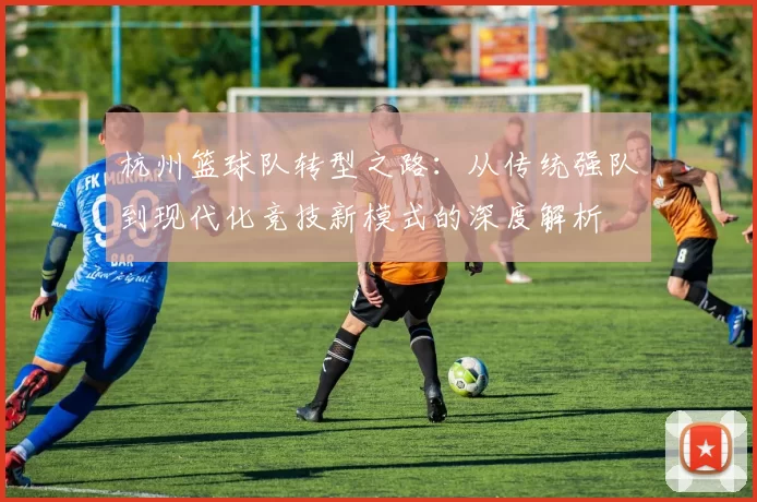杭州篮球队转型之路：从传统强队到现代化竞技新模式的深度解析