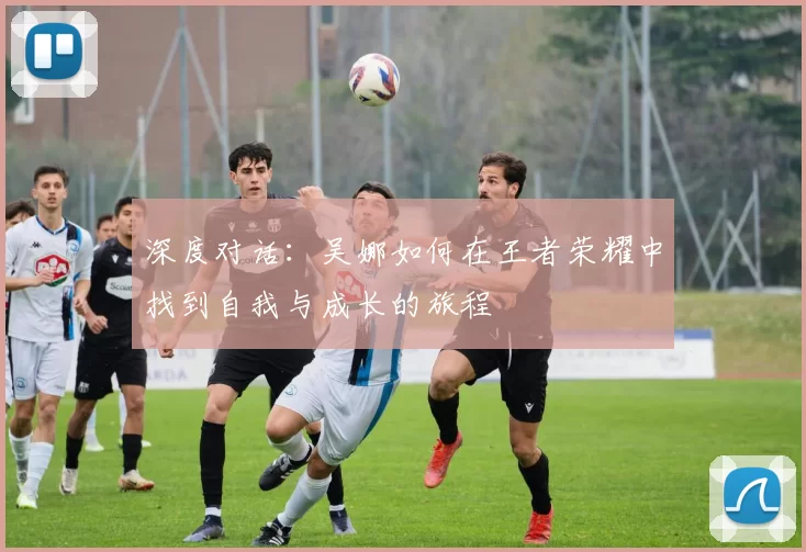 深度对话：吴娜如何在王者荣耀中找到自我与成长的旅程