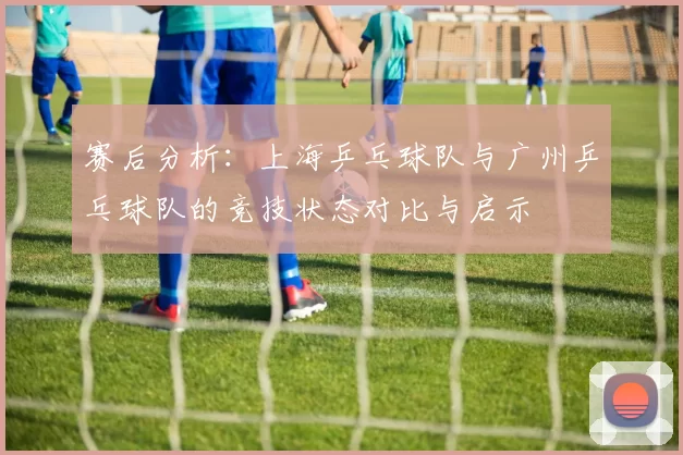 赛后分析：上海乒乓球队与广州乒乓球队的竞技状态对比与启示
