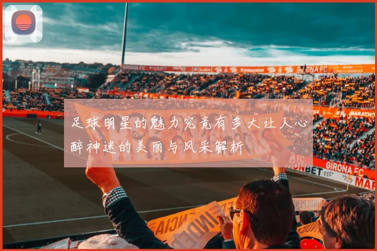 足球明星的魅力究竟有多大让人心醉神迷的美丽与风采解析
