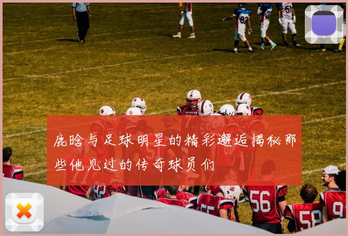 鹿晗与足球明星的精彩邂逅揭秘那些他见过的传奇球员们
