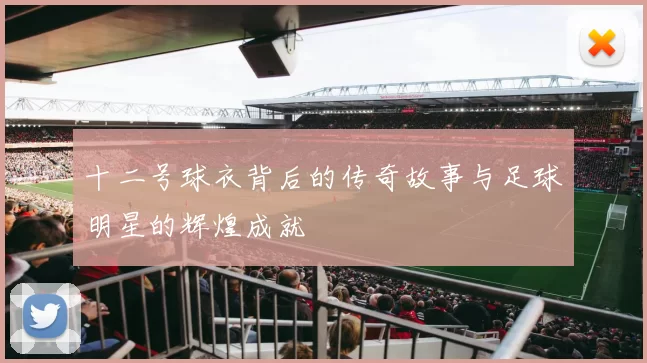 十二号球衣背后的传奇故事与足球明星的辉煌成就