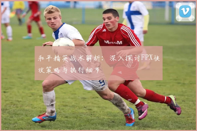和平精英战术解析：深入探讨FPX快攻策略与执行细节