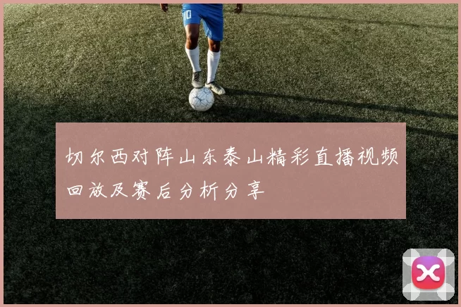 切尔西对阵山东泰山精彩直播视频回放及赛后分析分享