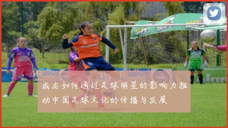 成龙如何通过足球明星的影响力推动中国足球文化的传播与发展