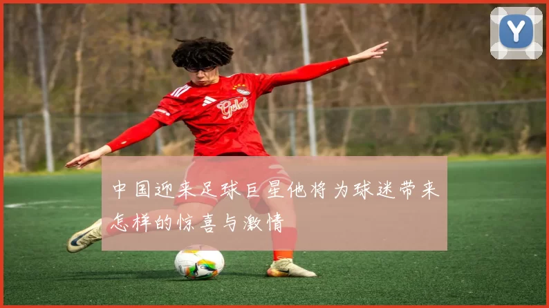 中国迎来足球巨星他将为球迷带来怎样的惊喜与激情