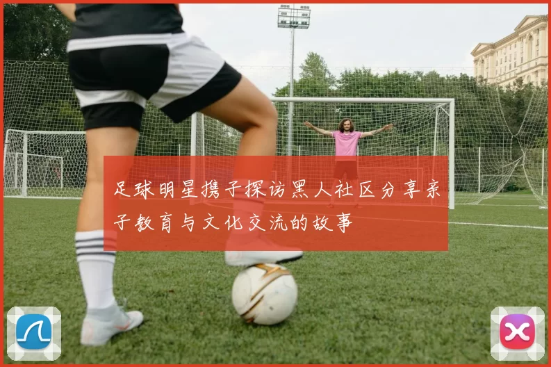 足球明星携子探访黑人社区分享亲子教育与文化交流的故事