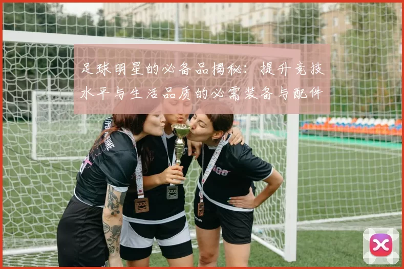 足球明星的必备品揭秘：提升竞技水平与生活品质的必需装备与配件