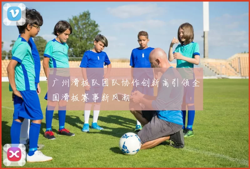 广州滑板队团队协作创新高引领全国滑板赛事新风潮