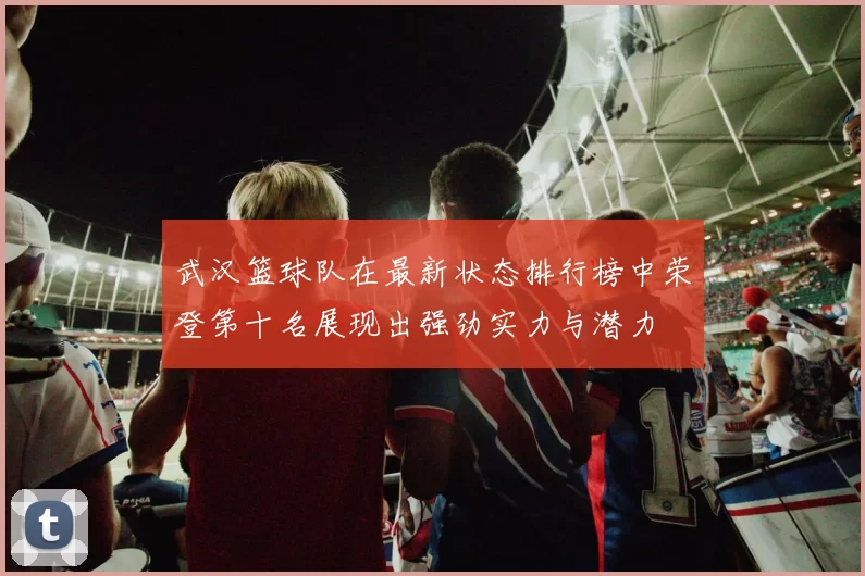 武汉篮球队在最新状态排行榜中荣登第十名展现出强劲实力与潜力