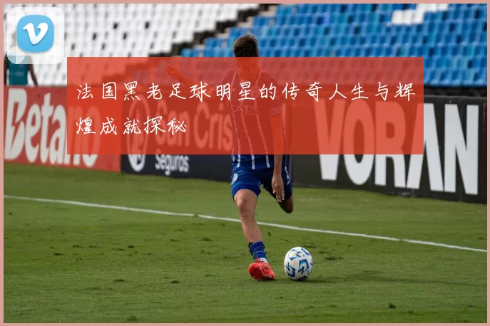 法国黑老足球明星的传奇人生与辉煌成就探秘