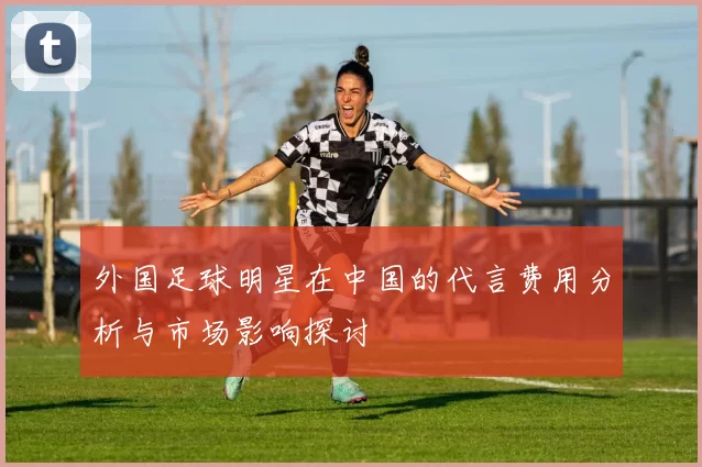外国足球明星在中国的代言费用分析与市场影响探讨