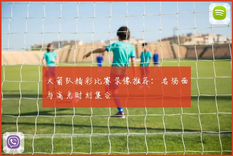 火箭队精彩比赛录像推荐：名场面与高光时刻集合