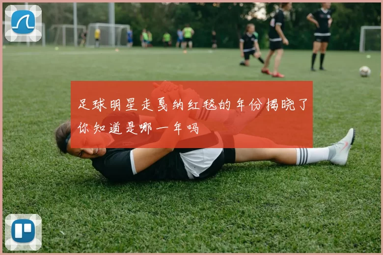 足球明星走戛纳红毯的年份揭晓了你知道是哪一年吗