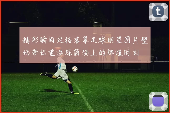 精彩瞬间定格落幕足球明星图片壁纸带你重温绿茵场上的辉煌时刻