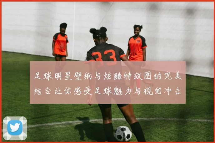 足球明星壁纸与炫酷特效图的完美结合让你感受足球魅力与视觉冲击