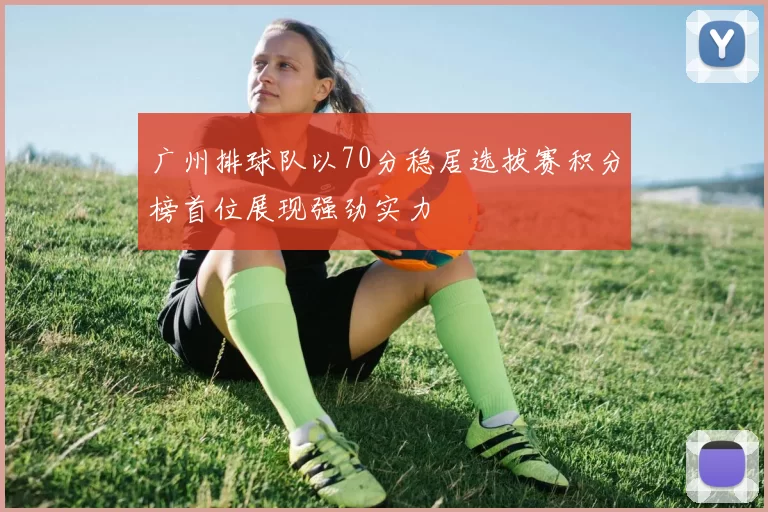 广州排球队以70分稳居选拔赛积分榜首位展现强劲实力