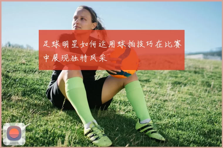 足球明星如何运用球拍技巧在比赛中展现独特风采