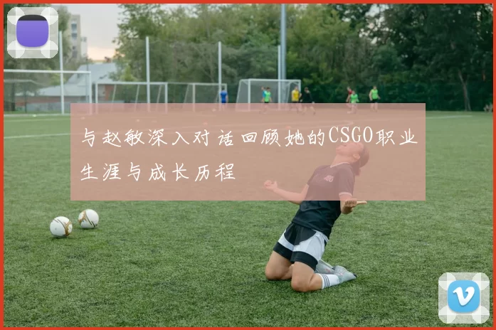 与赵敏深入对话回顾她的CSGO职业生涯与成长历程