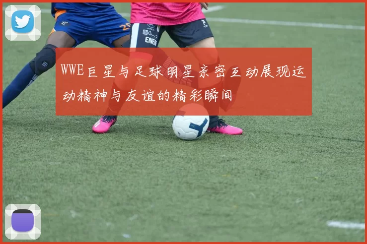 WWE巨星与足球明星亲密互动展现运动精神与友谊的精彩瞬间