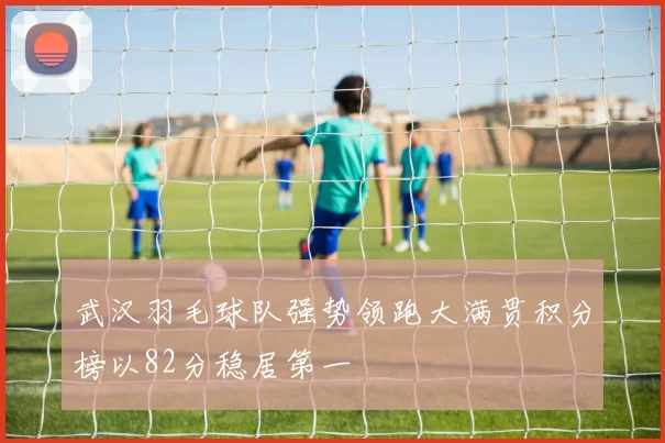 武汉羽毛球队强势领跑大满贯积分榜以82分稳居第一