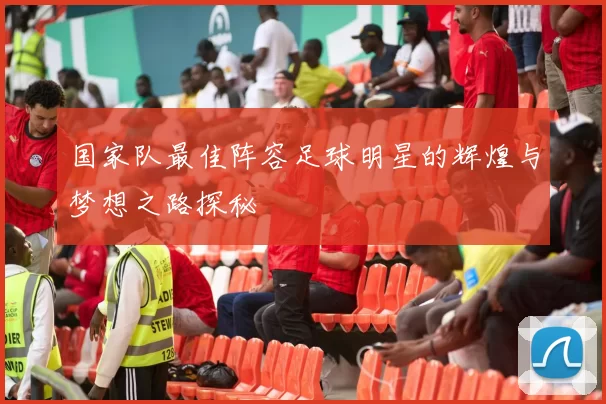 国家队最佳阵容足球明星的辉煌与梦想之路探秘