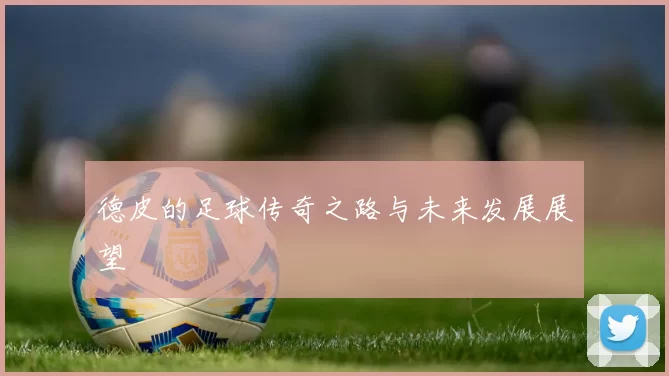 德皮的足球传奇之路与未来发展展望
