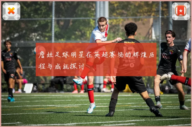 詹姓足球明星在英超赛场的辉煌历程与成就探讨