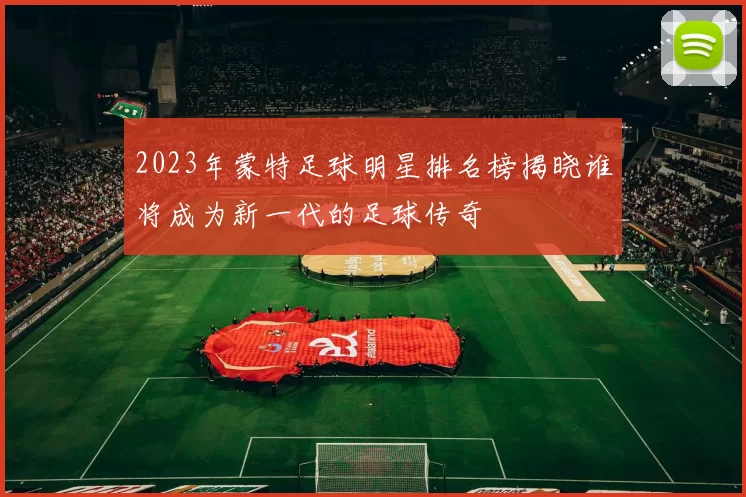 2023年蒙特足球明星排名榜揭晓谁将成为新一代的足球传奇